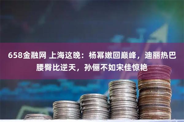 658金融网 上海这晚：杨幂嫩回巅峰，迪丽热巴腰臀比逆天，孙俪不如宋佳惊艳