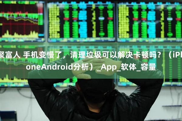 聚富人 手机变慢了，清理垃圾可以解决卡顿吗？（iPhoneAndroid分析）_App_软体_容量