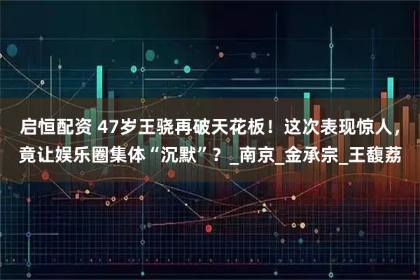 启恒配资 47岁王骁再破天花板！这次表现惊人，竟让娱乐圈集体“沉默”？_南京_金承宗_王馥荔