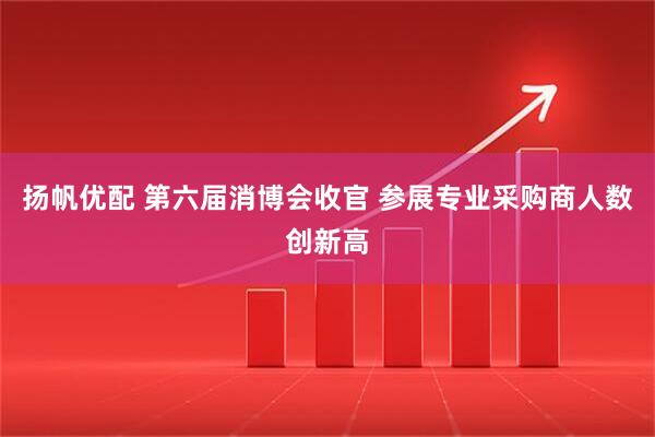 扬帆优配 第六届消博会收官 参展专业采购商人数创新高