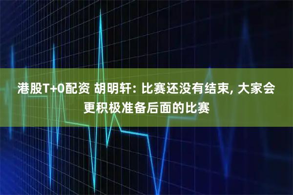港股T+0配资 胡明轩: 比赛还没有结束, 大家会更积极准备后面的比赛