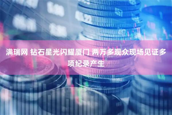 满瑞网 钻石星光闪耀厦门 两万多观众现场见证多项纪录产生