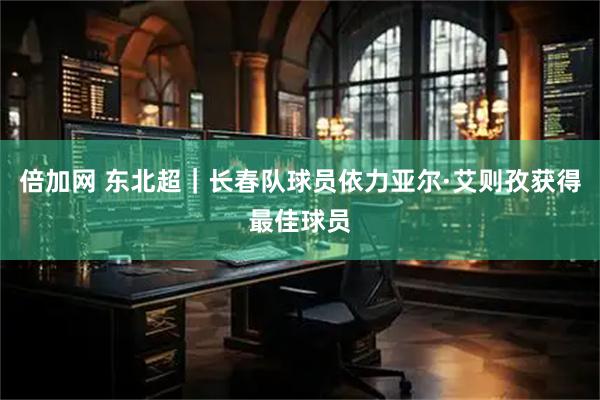 倍加网 东北超｜长春队球员依力亚尔·艾则孜获得最佳球员