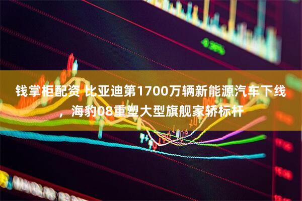 钱掌柜配资 比亚迪第1700万辆新能源汽车下线，海豹08重塑大型旗舰家轿标杆