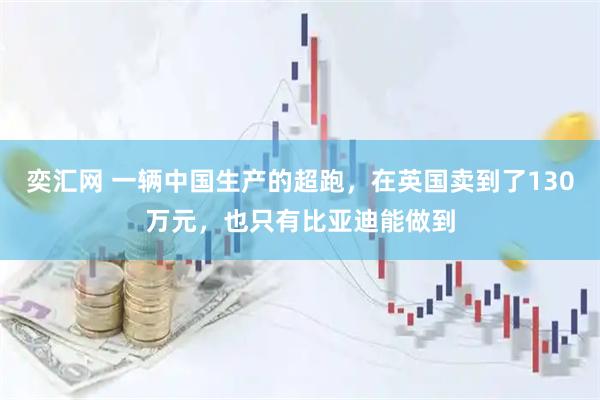 奕汇网 一辆中国生产的超跑，在英国卖到了130万元，也只有比亚迪能做到